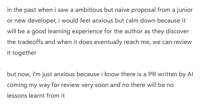 in the past when i saw a ambitious but naive proposal from a junior or new developer, i would feel anxious but calm down because it will be a good learning experience for the author as they discover the tradeoffs and when it does eventually reach me, we can review it together

but now, i’m just anxious because i know there is a PR written by AI coming my way for review very soon and no there will be no lessons learnt from it