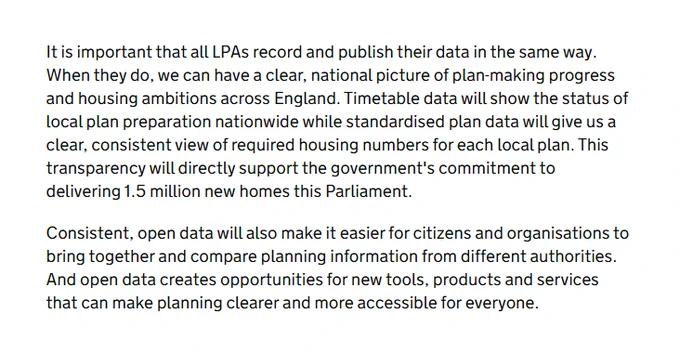 It is important that all LPAs record and publish their data in the same way. When they do, we can have a clear, national picture of plan-making progress and housing ambitions across England. Timetable data will show the status of local plan preparation nationwide while standardised plan data will give us a clear, consistent view of required housing numbers for each local plan. This transparency will directly support the government's commitment to delivering 1.5 million new homes this Parliament.

Consistent, open data will also make it easier for citizens and organisations to bring together and compare planning information from different authorities. And open data creates opportunities for new tools, products and services that can make planning clearer and more accessible for everyone.