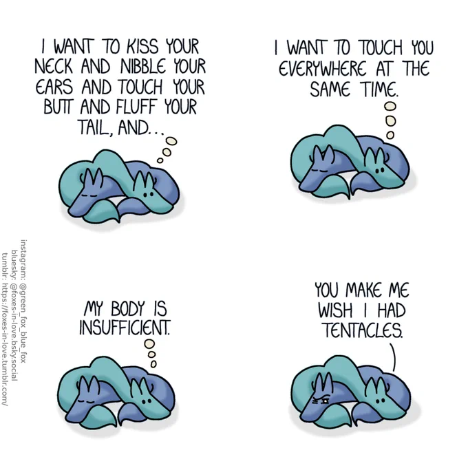 A comic of two foxes, one of whom is blue, the other is green. In this one, Blue and Green are cuddled up together, with Green deep in thought and Blue sound asleep.
Green, thinking: I want to kiss your neck and nibble your ears and touch your butt and fluff your tail, and... I want to touch you everywhere at the same time. My body is inefficient.

As Green speaks out nonchalantly, Blue opens one eye, deeply baffled by what he hears.
Green: You make me wish I had tentacles.
