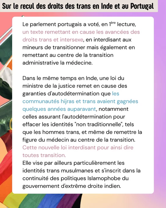 Le parlement portugais a voté, en 1ère lecture, un texte remettant en cause les avancées des droits trans et intersexe, en interdisant aux mineurs de transitionner mais également en remettant au centre de la transition administrative la médecine.

Dans le même temps en Inde, une loi du ministre de la justice remet en cause des garanties d'autodétermination que les communautés hijras et trans avaient gagnées quelques années auparavant, notamment celles assurant l'autodétermination pour effacer les identités "non traditionnelle", tels que les hommes trans, et même de remettre la figure du médecin au centre de la transition.
Cette nouvelle loi interdisant pour ainsi dire toutes transition.
Elle vise par ailleurs particulièrement les identités trans musulmanes et s'inscrit dans la continuité des politiques Islamophobe du gouvernement d'extrême droite indien. 
