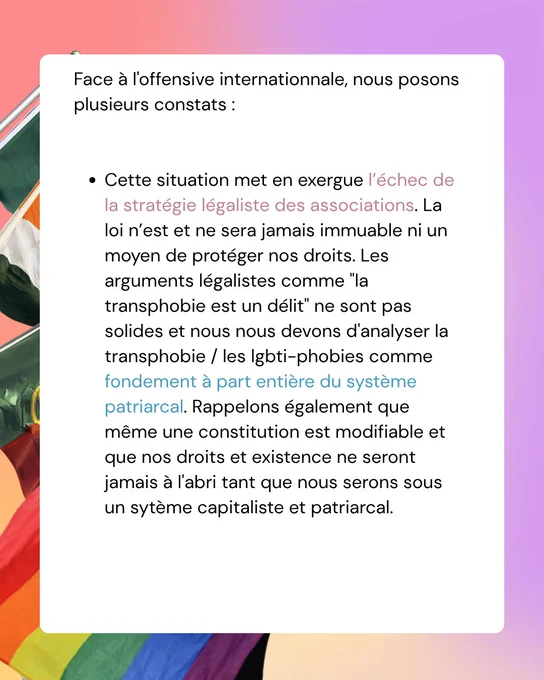 Face à l'offensive internationnale, nous posons plusieurs constats :


Cette situation met en exergue l’échec de la stratégie légaliste des associations. La loi n’est et ne sera jamais immuable ni un moyen de protéger nos droits. Les arguments légalistes comme "la transphobie est un délit" ne sont pas solides et nous nous devons d'analyser la transphobie / les lgbti-phobies comme fondement à part entière du système patriarcal. Rappelons également que même une constitution est modifiable et que nos droits et existence ne seront jamais à l'abri tant que nous serons sous un sytème capitaliste et patriarcal. 