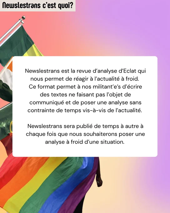 Newslestrans est la revue d’analyse d’Eclat qui nous permet de réagir à l’actualité à froid. 
Ce format permet à nos militant’e’s d’écrire des textes ne faisant pas l’objet de communiqué et de poser une analyse sans contrainte de temps vis-à-vis de l’actualité. 

Newslestrans sera publié de temps à autre à chaque fois que nous souhaiterons poser une analyse à froid d’une situation. 