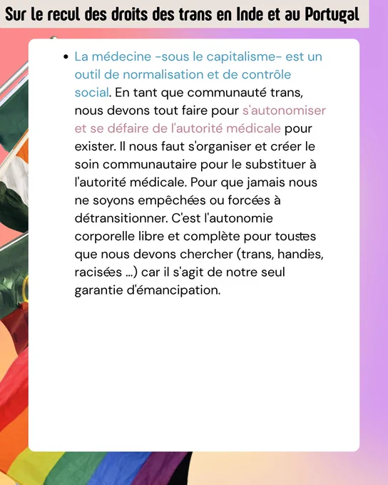 La médecine -sous le capitalisme- est un outil de normalisation et de contrôle social. En tant que communauté trans, nous devons tout faire pour s'autonomiser et se défaire de l'autorité médicale pour exister. Il nous faut s'organiser et créer le soin communautaire pour le substituer à l'autorité médicale. Pour que jamais nous ne soyons empêché·es ou forcé·es à détransitionner. C'est l'autonomie corporelle libre et complète pour tous·tes que nous devons chercher (trans, handi·es, racisé·es ...) car il s'agit de notre seul garantie d'émancipation. 