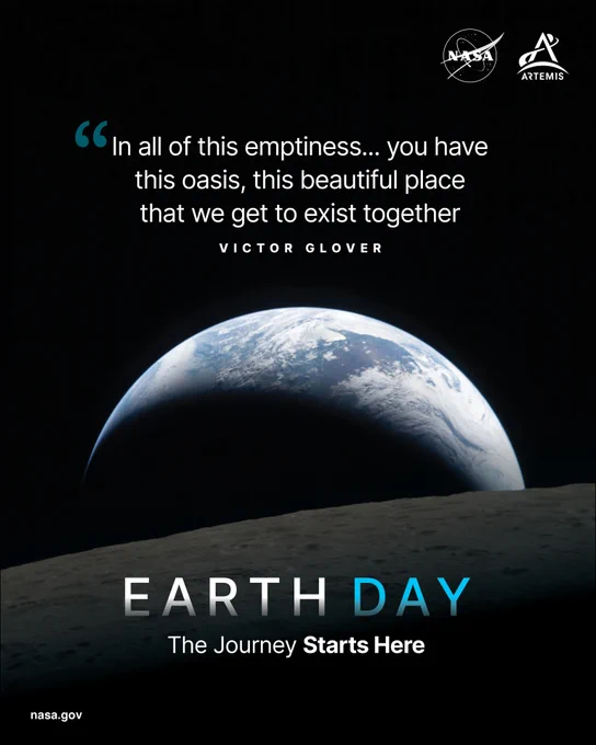 NASA\u2019s 2026 Earth Day poster. It shows Earthset captured through the Orion spacecraft window during the Artemis II crew\u2019s flyby of the Moon. A muted blue Earth with bright white clouds sets behind the cratered lunar surface. The dark portion of Earth is experiencing nighttime. On Earth\u2019s day side, swirling clouds are visible over the Australia and Oceania region. The Moon is in the foreground of the image. A quote from astronaut Victor Glover is displayed just above Earth. It reads: \u201CIn all of this emptiness\u2026 you have this oasis, this beautiful place that we get to exist together.\u201D Along the bottom of the poster are the words \u201CEarth Day\u201D and \u201CThe Journey Starts Here.\u201D The NASA and Artemis logos are in the top right corner.