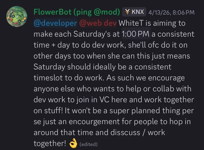 WhiteT is aiming to make each Saturday's at 2:00 PM EST a consistent time   day to do dev work, she'll ofc do it on other days too when she can this just means Saturday should ideally be a consistent timeslot to do work. As such we encourage anyone else who wants to help or collab with dev work to join in VC here and work together on stuff! It won't be a super planned thing per se just an encourgement for people to hop in around that time and disscuss / work
together!
