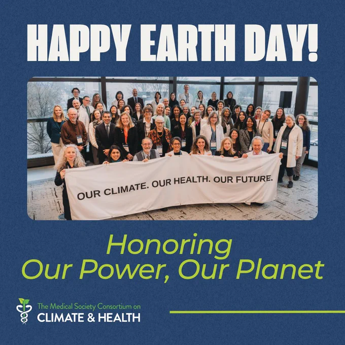 At the top of the graphic is white text that reads Happy Earth Day! in large, bold letters. Under that is an image of a group of people holding a white banner that reads Our Climate. Our Health. Our Future. Under that is green text in Italics that reads Honoring Our Power, Our Planet. At the bottom of the graphic is the logo of the Medical Society Consortium on Climate and Health next to a green line. The background of the graphic is a dark blue.