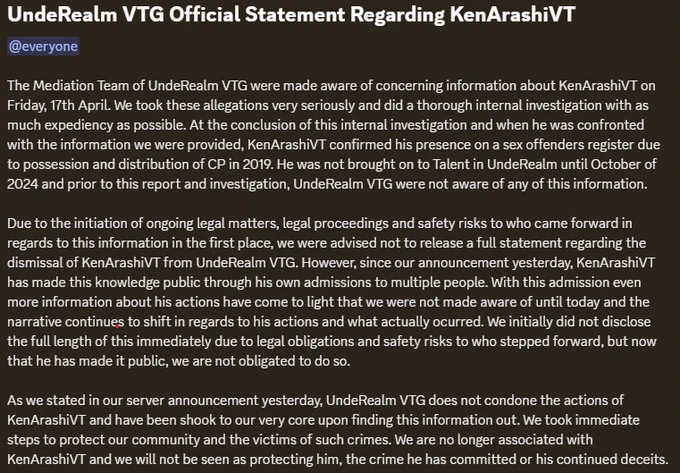 The Mediation Team of UndeRealm VTG were made aware of concerning information about KenArashiVT on Friday, 17th April. We took these allegations very seriously and did a thorough internal investigation with as much expediency as possible. At the conclusion of this internal investigation and when he was confronted with the information we were provided, KenArashiVT confirmed his presence on a sex offenders register due to possession and distribution of CP in 2019. He was not brought on to Talent in UndeRealm until October of 2024 and prior to this report and investigation, UndeRealm VTG were not aware of any of this information.

Due to the initiation of ongoing legal matters, legal proceedings and safety risks to who came forward in regards to this information in the first place, we were advised not to release a full statement regarding the dismissal of KenArashiVT from UndeRealm VTG. However, since our announcement yesterday, KenA
