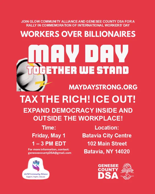 JOIN GLOW COMMUNITY ALLIANCE AND GENESEE COUNTY DSA FOR A RALLY IN COMMEMORATION OF INTERNATIONAL WORKERS' DAY

WORKERS OVER BILLIONAIRES
MAY DAY
TOGETHER WE STAND
MAYDAYSTRONG.ORG
TAX THE RICH! ICE OUT!
EXPAND DEMOCRACY INSIDE AND OUTSIDE THE WORKPLACE!