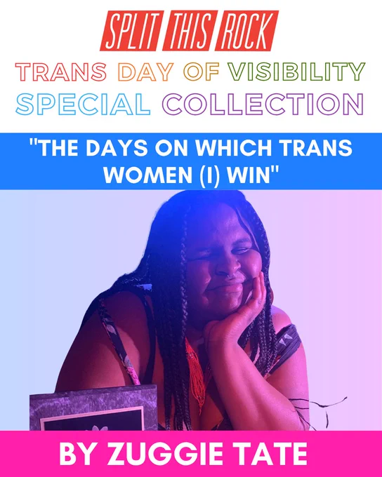 Split This Rock’s red logo & rainbow text that reads “Trans Day of Visibility Special Collection.” Graphic spotlights Zuggie Tate’s poem "The Days On Which Trans Women (I) win." Includes a photo of Zuggie, a plus-sized Black Trans Woman, wearing box braids.