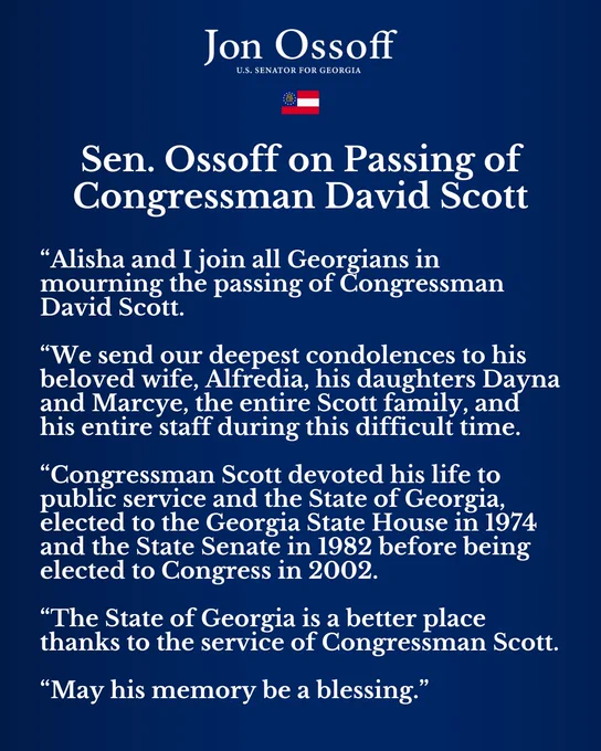 “Alisha and I join all Georgians in mourning the passing of Congressman David Scott.
 
“We send our deepest condolences to his beloved wife, Alfredia, his daughters Dayna and Marcye, the entire Scott family, and his entire staff during this difficult time.
 
“Congressman Scott devoted his life to public service and the State of Georgia, elected to the Georgia State House in 1974 and the State Senate in 1982 before being elected to Congress in 2002.
 
“The State of Georgia is a better place thanks to the service of Congressman Scott.
 
“May his memory be a blessing.”