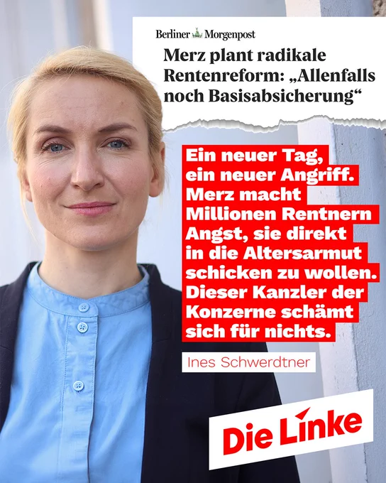 Das Sharepic zeigt die Politikerin Ines Schwerdtner vor einem neutralen Hintergrund. Sie blickt direkt in die Kamera, trägt eine hellblaue Bluse und ein dunkles Sakko.

Im oberen Teil ist ein aufgerissener Zeitungsausschnitt der Berliner Morgenpost zu sehen mit der Schlagzeile:
„Merz plant radikale Rentenreform: ‚Allenfalls noch Basisabsicherung‘“.

Darunter steht in einem roten Textblock ein politisches Statement:
„Ein neuer Tag, ein neuer Angriff. Merz macht Millionen Rentnern Angst, sie direkt in die Altersarmut schicken zu wollen. Dieser Kanzler der Konzerne schämt sich für nichts.“

Unter dem Text ist der Name „Ines Schwerdtner“ angegeben. Unten rechts befindet sich das Parteilogo der Die Linke.