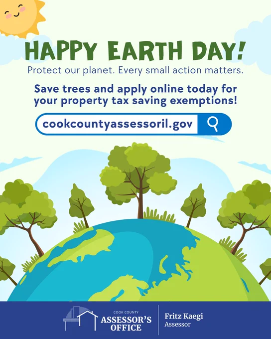 Happy Earth Day! 
Protect our planet. Every small action matters. 
save trees and apply online today for your property tax saving exemptions!
cookcountyassessoril.gov
Cook County Assessor's Office
Fritz Kaegi, Cook County Assessor