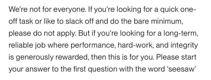 a snippet from a job posting in 2026 that reads, ridiculously: 

"We're not for everyone. If you're looking for a quick one-off task or like to slack off and do the bare minimum, please do not apply. But if you're looking for a long-term, reliable job where performance, hard-work, and integrity is generously rewarded, then this is for you. Please start your answer to the first question with the word ‘seesaw’"