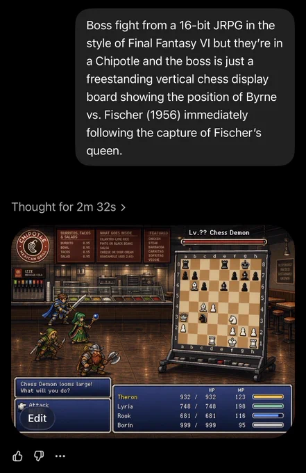 Screenshot of ChatGPT dialog

User:

Boss fight from a 16-bit JRPG in the style of Final Fantasy VI but they’re in a Chipotle and the boss is just a freestanding vertical chess display board showing the position of Byrne vs. Fischer (1956) immediately following the capture of Fischer’s queen.

ChatGPT:
[Generated image conforming to the above prompt, with JRPG UI, visible Chipotle signage, and the chess pieces correctly arranged as in the historic game]