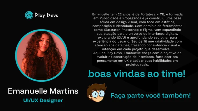 Arte institucional da Play Devs com fundo preto e detalhes em azul. À esquerda, há uma foto de uma jovem com cabelos longos e cacheados, dentro de um círculo com borda azul. Abaixo, está o nome “Emanuelle Martins” e o cargo “UI/UX Designer”.

À direita, há um texto apresentando sua trajetória: 22 anos, de Fortaleza/CE, formada em Publicidade e Propaganda, com base em design visual e conhecimentos em ferramentas como Illustrator, Photoshop e Figma, atualmente expandindo sua atuação para UX/UI.

Na parte inferior, aparecem as frases “boas vindas ao time!” e “Faça parte você também!”, incentivando o voluntariado na Play Devs. 💙