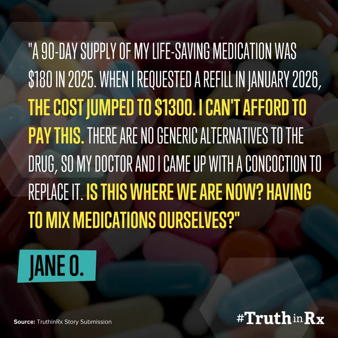 Image of a quote from Jane O. that says the following: "A 90-day supply of my life-saving medication was $180 in 2025. When I requested a refill in January 2026, the cost jumped to $1300. I can't afford to pay this. There are no generic alternatives to the drug, so my doctor and I came up with a concoction to replace it. Is this where we are now? Having to mix medications ourselves?"