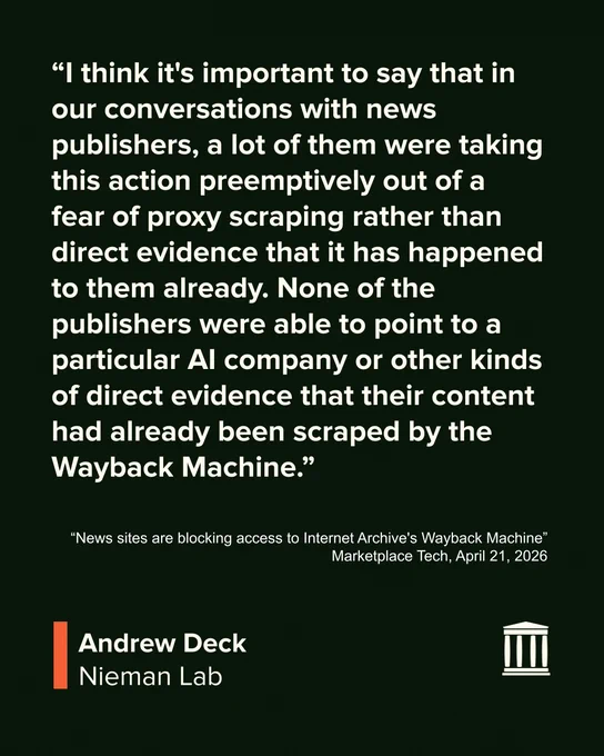 “I think it's important to say that in our conversations with news publishers, a lot of them were taking this action preemptively out of a fear of proxy scraping rather than direct evidence that it has happened to them already. None of the publishers were able to point to a particular AI company or other kinds of direct evidence that their content had already been scraped by the Wayback Machine.”

“News sites are blocking access to Internet Archive's Wayback Machine” 
Marketplace Tech, April 21, 2026

Andrew Deck
Nieman Lab
