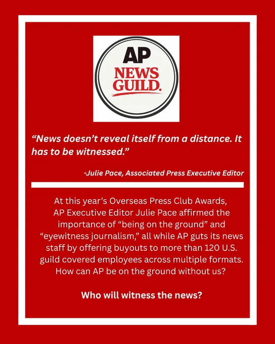 The whole page is a red background with a white border. The top has the logo for AP News Guild. 
Below the logo with white lettering, text reads:
“News doesn’t reveal itself from a distance. It has to be witnessed.” -Julie Pace, Associated Press Executive Editor. 
Then there is a white bar through the page. Below that white text reads: AP Executive Editor Julie Pace affirmed the importance of “being on the ground” and “eyewitness journalism,” at this year’s Overseas Press Club Awards, all while AP guts its news staff by offering buyouts to more than 120 U.S. guild covered employees across multiple formats. How can AP be on the ground without us? Who will witness the news?
