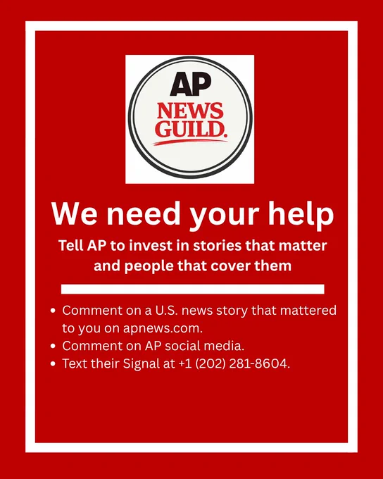 The whole page is a red background with a white border. The top has the logo for AP News Guild. 
Below the logo with white lettering, text reads:
We need your help.Tell AP to invest in stories that matter and people that cover them.
Then there is a white bar through the page. 
Below that is a bullet pointed list.
Point one says: Comment on a U.S. news story that mattered to you on apnews.com.
Point two says: Comment on AP social media.
Point three says: Text their Signal at  1 (202) 281-8604.