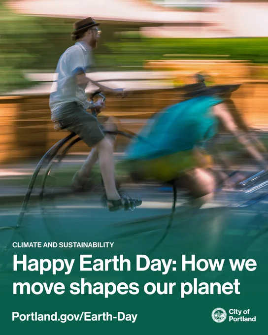 Photo of two people riding a bicycle, one is a high-wheeler bicycle. Text reads “Climate and Sustainability. Happy Earth Day: How we move shapes our planet. Portland.gov/Earth-Day.” City of Portland seal and wordmark. 