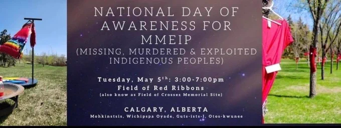 On Tuesday, May 5th, we invite community to join us in a day of remembrance for Missing, Murdered, and Exploited Indigenous Peoples.

Gather with us from 3pm-7pm at the Field of Red Ribbons(also known as the field of crosses) in Calgary as we honour the spirits of those who are missing, those who’s lives were taken, and the families and communities who continue to carry love, grief, and strength.

Let us come together in a good way, to reflect, to witness, and to hold one another up in prayer, remembrance, and commitment.

All are welcome.

#MMEIP
#NoMoreStolenSisters
#WeRemember
#MMIWG2S
Like and follow: https://www.facebook.com/share/17awYCps5J