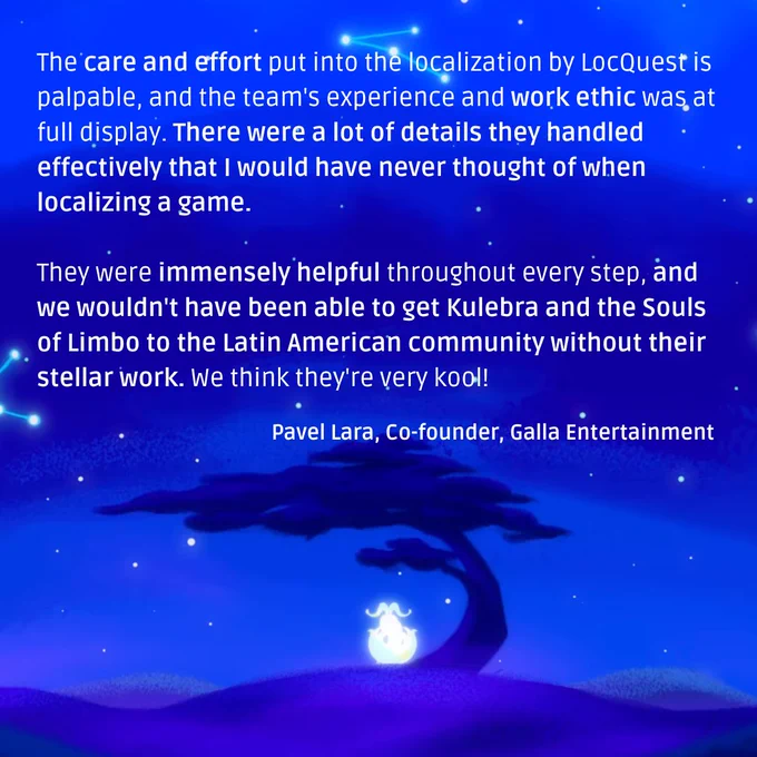 A quote from Pavel Lara, Co-founder at Galla Entertainment: “The care and effort put into the localization by LocQuest is palpable, and the team's experience and work ethic was at full display. There were a lot of details they handled effectively that I would have never thought of when localizing a game. They were immensely helpful throughout every step, and we wouldn't have been able to get Kulebra and the Souls of Limbo to the Latin American community without their stellar work. We think they're very kool!”