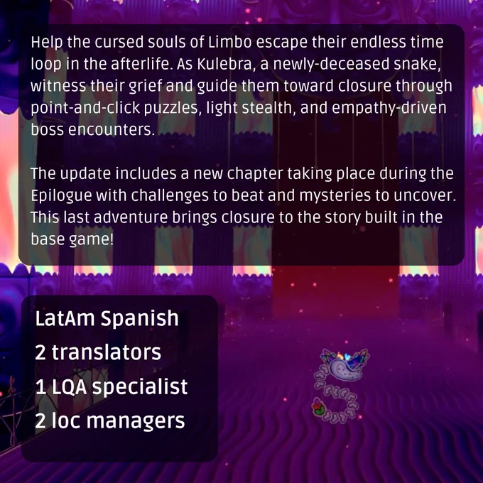 Help the cursed souls of Limbo escape their endless time loop in the afterlife. As Kulebra, a newly-deceased snake, witness their grief and guide them toward closure through point-and-click puzzles, light stealth, and empathy-driven boss encounters. The update includes a new chapter taking place during the Epilogue with challenges to beat and mysteries to uncover. This last adventure brings closure to the story built in the base game! LocQuest localized the game into Latin American Spanish.