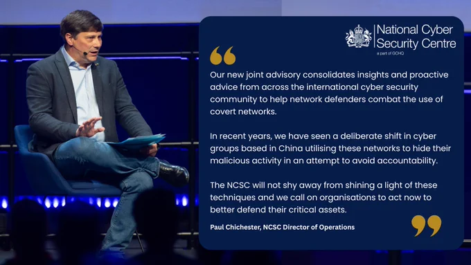 
Paul Chichester, NCSC Director of Operations said:

“Our new joint advisory consolidates insights and proactive advice from across the international cyber security community to help network defenders combat the use of covert networks.

“In recent years, we have seen a deliberate shift in cyber groups based in China utilising these networks to hide their malicious activity in an attempt to avoid accountability.

“The NCSC will not shy away from shining a light of these techniques and we call on organisations to act now to better defend their critical assets.” 

