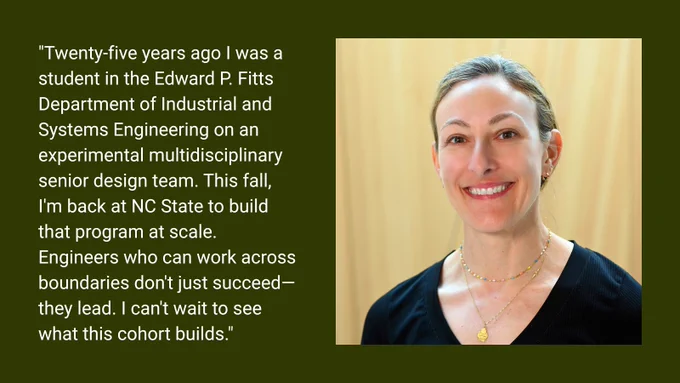 A headshot of a woman next to a quote that says, "Twenty-five years ago I was a student in the Edward P. Fitts Department of Industrial and Systems Engineering on an experimental multidisciplinary senior design team. This fall, I'm back at NC State to build that program at scale. Engineers who can work across boundaries don't just succeed—they lead. I can't wait to see what this cohort builds."