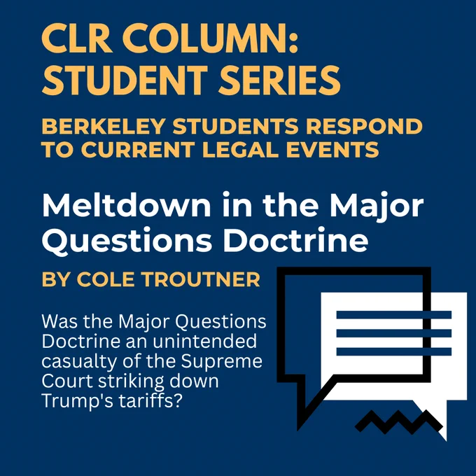 CLR Column: Student Series
Berkeley Students Respond to Current Legal Events
Meltdown in the Major Questions Doctrine by Cole Troutner
"Was the Major Questions Doctrine an unintended casualty of the Supreme Court striking down Trump's Tarfiffs?"