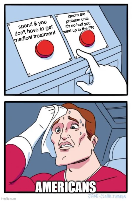 The "two buttons" meme.
PANEL ONE: a gloved hand hestitates before pressing one of two buttons. The first button reads "Spend $ you don't have to get medical treatment." The 2nd button reads: "Ignore the problem until it's so bad you wind up in the ER." 
2nd panel: a man with a worried expression, wiping sweat from his brow. He is labeled "AMERICANS"