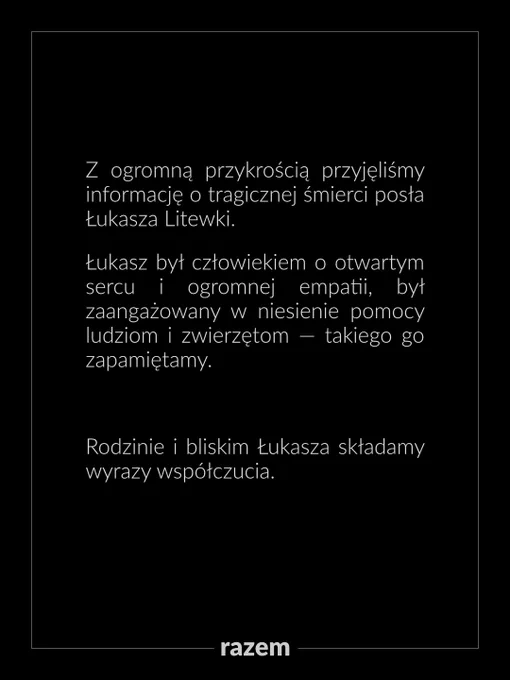 Z ogromną przykrością przyjęliśmy informację o tragicznej śmierci posła Łukasza Litewki.

Łukasz był człowiekiem o otwartym sercu i ogromnej empatii, był zaangażowany w niesienie pomocy ludziom i zwierzętom — takiego go zapamiętamy. 

Rodzinie i bliskim Łukasza składamy wyrazy współczucia.