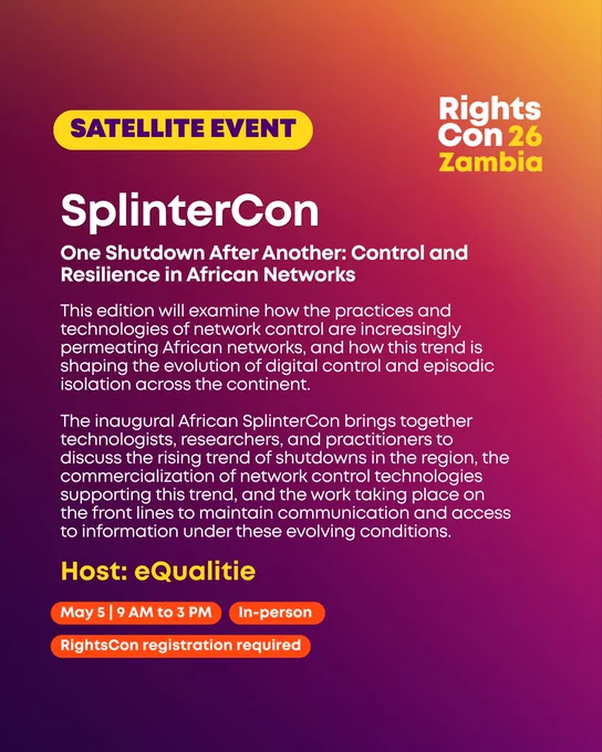 SplinterCon
One Shutdown After Another: Control and Resilience in African Networks
This edition will examine how the practices and technologies of network control are increasingly permeating African networks, and how this trend is shaping the evolution of digital control and episodic isolation across the continent.

The inaugural African SplinterCon brings together technologists, researchers, and practitioners to discuss the rising trend of shutdowns in the region, the commercialization of network control technologies supporting this trend, and the work taking place on the front lines to maintain communication and access to information under these evolving conditions.

Host: eQualitie 

May 5 | 9 AM to 3 PM In-person 
RightsCon registration required