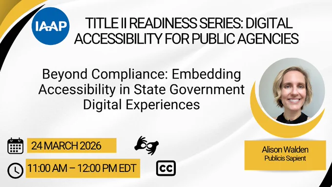 Title II Readiness Series: Digital Accessibility for Public Agencies. Beyond Compliance: Embedding Accessibility in State Government Digital Experiences featuring Alison Walden (Publicis Sapient). 24 March 2026. 11 am - 12 pm EDT. ASL and closed captioning are available.