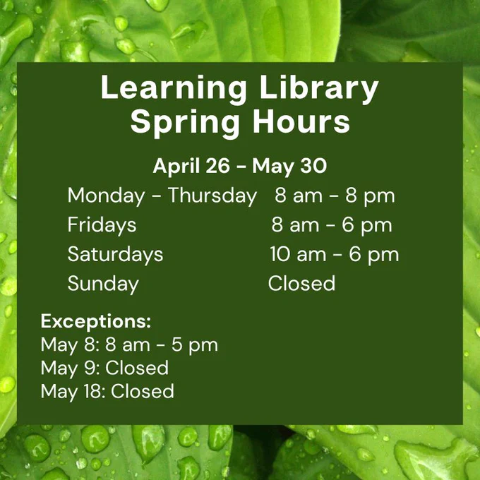 Learning Library Spring Hours post.
April 26 - May 30
Monday - Thursday	8 am - 8 pm
Friday	8 am - 6 pm
Saturday	10 am - 6 pm
Sunday	Closed
Exceptions:
May 8: 8 am - 5 pm
May 9: Closed
May 18: Closed