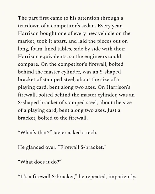 The part first came to his attention through a teardown of a competitor’s sedan. Every year, Harrison bought one of every new vehicle on the market, took it apart, and laid the pieces out on long, foam-lined tables, side by side with their Harrison equivalents, so the engineers could compare. On the competitor’s firewall, bolted behind the master cylinder, was an S-shaped bracket of stamped steel, about the size of a playing card, bent along two axes. On Harrison’s firewall, bolted behind the master cylinder, was an S-shaped bracket of stamped steel, about the size of a playing card, bent along two axes. Just a bracket, bolted to the firewall.

“What’s that?” Javier asked a tech.

He glanced over. “Firewall S-bracket.”

“What does it do?”

“It’s a firewall S-bracket,” he repeated, impatiently.