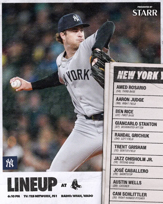 Yankees at Boston Lineup:

Amed Rosario | 3B | 14
Aaron Judge | RF | 99
Ben Rice | 1B | 22
Giancarlo Stanton | DH | 27
Randal Grichuk | LF | 34
Trent Grisham | CF | 12
Jazz Chisholm Jr. | 2B | 13
José Caballero | SS | 72
Austin Wells | C | 28
Cam Schlittler | RHP | 31

Time: 6:10 PM ET
TV: YES Network, FS1
Radio: WFAN 660 AM/101.9 FM, WADO 1280

Presented by Starr Insurance Companies

Photo of Cam Schlittler