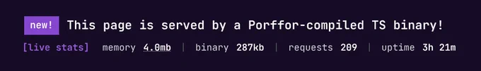 A screenshot of porffor.dev:

new! This page is served by a Porffor-compiled TS binary!
[live stats] memory 4.0mb | binary 287kb | requests 210 | uptime 3h 21m