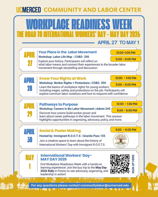 Monday: April 27, Your Place in the Labor Movement 12-1PM & 5-6PM COB2-290 - Tuesday April 28, Know Your Rights at Work  12-1PM & 5-6PM COB2-390 - Wednesday April 29, Pathways to Purpose 12:30-1:30 & 5-6PM Admin 245 - Thursday April 30 Social and Poster Making Hosted by Immigrant R.O.O.T.S 3-6PM - Friday - May 1 International Workers Day May Day 2026 - End Workplace Readiness Week with a hands-on learning experience! Join the bus trip to the May Day 2026 Rally in Fresno to see advocacy, organizing, and leadership in action! 