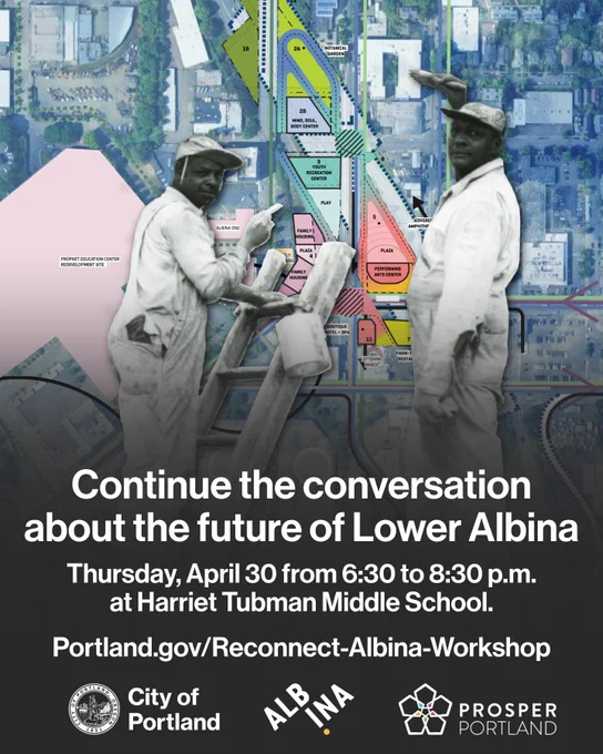 Photo of two people painting, overlayed on a map of Lower Albina in Portland, OR. Text reads “Continue the conversation about the future of Lower Albina. Thursday, April 30 from 6:30 to 8:30 p.m. at Harriet Tubman Middle School. Portland.gov/Reconnect-Albina-Workshop” City of Portland seal and wordmark, Albina Vision Trust logo, Prosper Portland logo. 