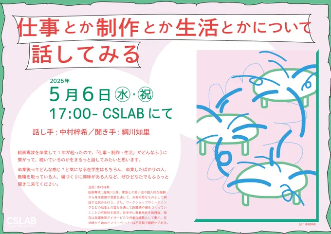 仕事とか制作とか生活とかについて話してみる

2026年5月6日(水・祝)
17:00から
CSLABにて

話し手：中村梓希　聞き手：綱川知里

--
絵画専攻を卒業して1年が経ったので、「仕事・制作・生活」がどんなふうに繋がって、続いているのかをまるっと話してみたいと思います。

卒業後ってどんな感じ？と気になる在学生はもちろん、卒業したばかりの人、教職を取っている人、場づくりに興味がある人など、ぜひどなたでもふらっと聞きに来てください。
--

企画：中村梓希
絵画専攻(超域)出身。家族との思い出や個人的な経験から身体表現や言葉を通して、共有可能なものとして解放する試みを行う。また、ワークショップやミーティングなどの他者との営みを通して距離感や場をつくっていくことの可能性を探る。在学中に教員免許を取得後、現在は放課後等デイサービスで児童指導員として働く。在学時から始めたフリーペーパーは不定期で継続中である。

告知デザイン：綱川知里