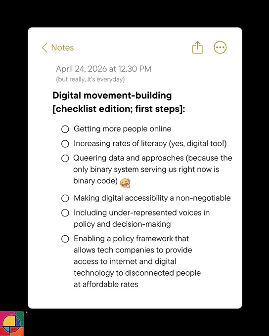 Black background with a screenshot from the notes app. In place of date and time is the text: April 24, 2026 at 12.30 PM
(but really, it’s everyday)
Heading text: Digital movement-building [checklist edition; first steps]:
Bullet points of the following:
Getting more people online
Increasing rates of literacy (yes, digital too!)
Queering data and approaches (because the only binary system serving us right now is binary code) [wink emoji]
Making digital accessibility a non-negotiable
Including under-represented voices in policy and decision-making
Enabling a policy framework that allows tech companies to provide access to internet and digital technology to disconnected people at affordable rates
