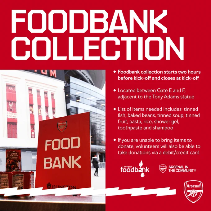 FOODBANK COLLECTION

• Foodbank collection starts two hours before kick-off and closes at kick-off
• Located between Gate E and F, adjacent to the Tony Adams statue
• List of items needed includes: tinned fish, baked beans, tinned soup, tinned fruit, pasta, rice, shower gel, toothpaste and shampoo
• If you are unable to bring items to donate, volunteers will also be able to take donations via a debit/credit card