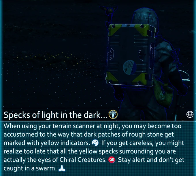 When using your terrain scanner at night, you may become too accustomed to the way that dark patches of rough stone get marked with yellow indicators. If you get careless, you might realize too late that all the yellow specks surrounding you are actually the eyes of Chiral Creatures. Stay alert and don't get caught in a swarm.