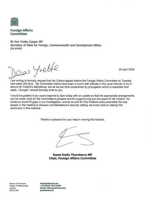Dear Yvette, 

I am writing to formally request that lan Collard appear before the Foreign Affairs Committee on Tuesday next week (28 April). M y Committee Clerks have been i n touch with officials in the usual manner to try to secure Mr Collard's attendance, but as we are time-constrained by prorogation which is expected next
week, I thought I should formally write to you.

I would be grateful if you could respond by 5pm today with an update so that the appropriate arrangements can be made, both for the Committee to prepare and for support to be put into place for M r Collard. His evidence would fill gaps in our investigation, and as he and Sir Olly Robbins were potentially the only people in the meeting to discuss Lord Mandelson's security vetting, we must insist on seeing him personally in this instance.

Thanks in advance for your help in moving this forward,                      
Dame Emily Thornberry MP, 
Chair of the Foreign Affairs Committee