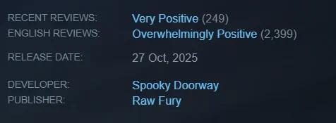 Recent Reviews: Very Positive (249)
English Reviews: Overwhelmingly Positive (2,399)
Release Date: 27 Oct, 2025
Developer: Spooky Doorway
Publisher: Raw Fury