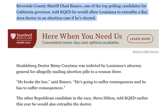 Riverside County Sheriff Chad Bianco, one of the top polling candidates for California governor, told KQED he would allow Louisiana to extradite a Bay Area doctor in an abortion case if he’s elected. 

Healdsburg Doctor Rémy Coeytaux was indicted by Louisiana’s attorney general for allegedly mailing abortion pills to a woman there. 

“He broke the law,” said Bianco. “He’s going to suffer consequences and he has to suffer consequences.”

The other Republican candidate in the race, Steve Hilton, told KQED earlier this year he would also extradite the doctor.

