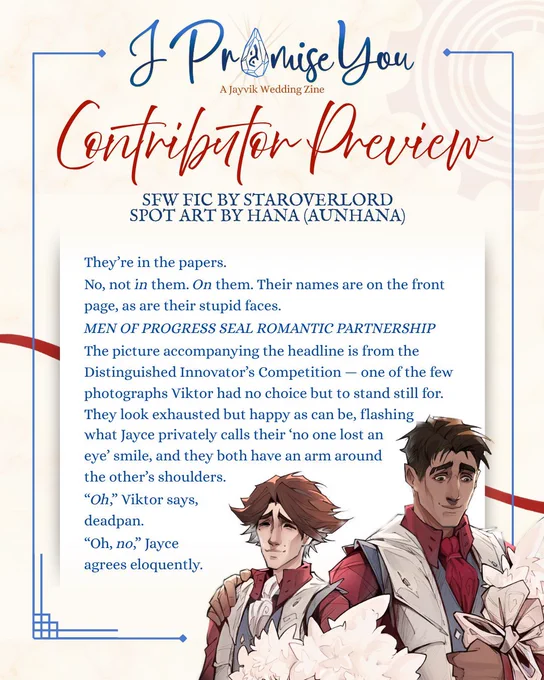 "A graphic previewing a contributor's work from I Promise You: A Jayvik Wedding Zine. The header has the zine logo (“I Promise You: A Jayvik Wedding Zine” with the “o” in Promise replaced with the acceleration rune) and below it, a header “Contributor Preview” and subhead, ""SFW Fic by staroverlord, spot art by hana (aunhaha)."" Underneath is a preview of fic and art. The spot art depicts Viktor and Jayce standing side by side holding white bouquets and smiling. The text preview reads:

They’re in the papers.
No, not in them. On them. Their names are on the front page, as are their stupid faces.
MEN OF PROGRESS SEAL ROMANTIC PARTNERSHIP

The picture accompanying the headline is from the Distinguished Innovator’s Competition — one of the few photographs Viktor had no choice but to stand still for. They look exhausted but happy as can be, flashing what Jayce privately calls their ‘no one lost an eye’ smile, and they both have an arm around the other’s shoulders

“Oh,” Viktor says.