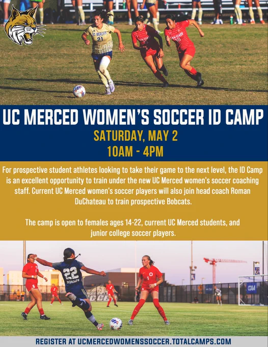 Two images of soccer players during games. UC Merced women’s soccer ID camp on Saturday, May 2, from 10am to 4pm. This is for prospective student athletes looking to take their game to the next level, the ID Camp is an excellent opportunity to train under the new UC Merced women's soccer coaching staff. Current UC Merced women's soccer players will also join head coach Roman DuChateau to train prospective Bobcats. The camp is open to females ages 14-22, current UC Merced students, and junior college soccer players. Register at ucmercedwomenssoccer.totalcamps.com.