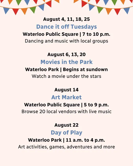 Colorful banners hang above a schedule of events with text that says "Dance it off Tuesdays on August 4, 11, 18, and 25 in Waterloo Public Square from 7 to 10 p.m.; Movies in the Park on August 6, 13, and 20 in Waterloo Park starting at sundown; Art Market on August 14 in Waterloo Public Square from 5 to 9 p.m.; and Day of Play on August 22 in Waterloo Park from 11 a.m. to 4 p.m."
